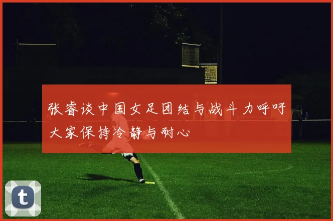 张睿谈中国女足团结与战斗力呼吁大家保持冷静与耐心