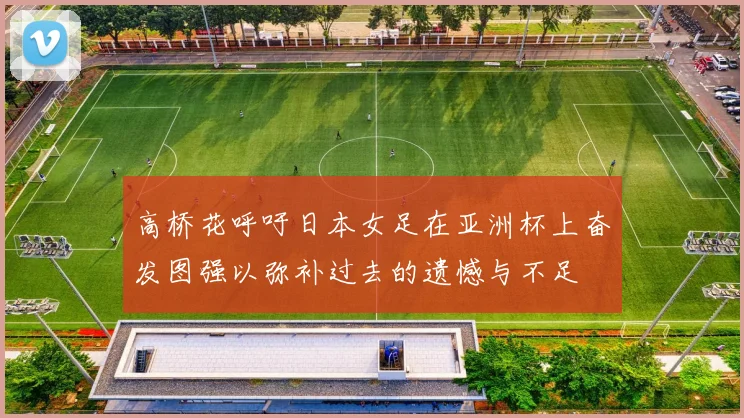 高桥花呼吁日本女足在亚洲杯上奋发图强以弥补过去的遗憾与不足
