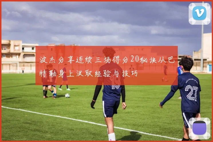 波杰分享连续三场得分20秘诀从巴特勒身上汲取经验与技巧