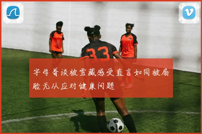 字母哥谈被雪藏感受直言如同被扇脸无从应对健康问题