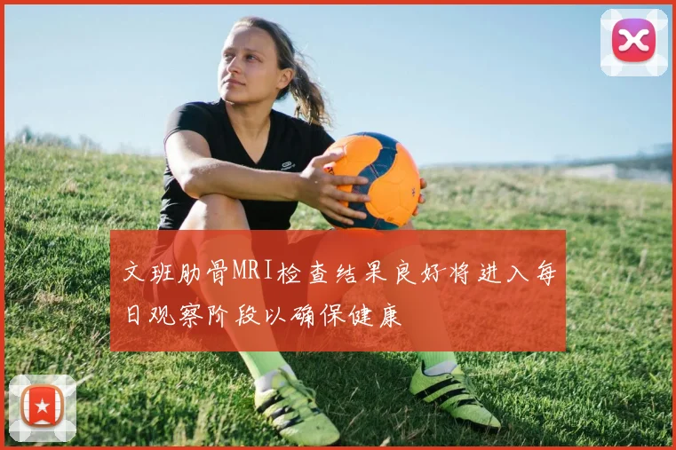 文班肋骨MRI检查结果良好将进入每日观察阶段以确保健康
