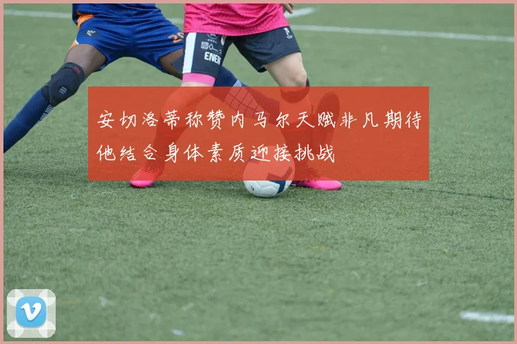 安切洛蒂称赞内马尔天赋非凡期待他结合身体素质迎接挑战