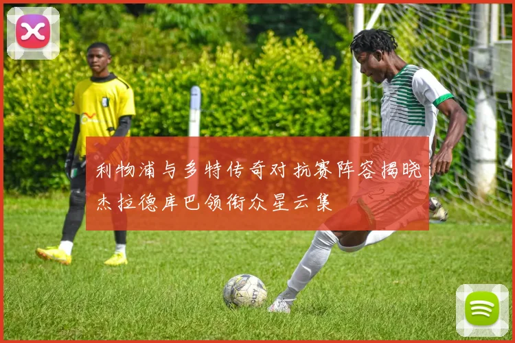 利物浦与多特传奇对抗赛阵容揭晓杰拉德库巴领衔众星云集