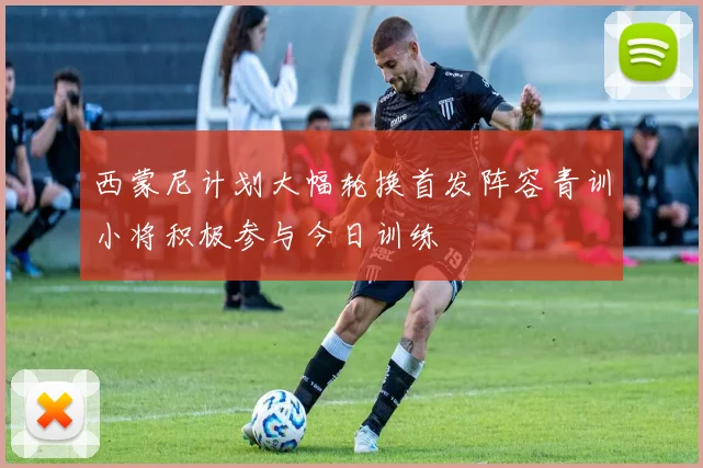 西蒙尼计划大幅轮换首发阵容青训小将积极参与今日训练