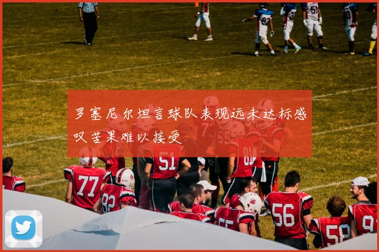 罗塞尼尔坦言球队表现远未达标感叹苦果难以接受