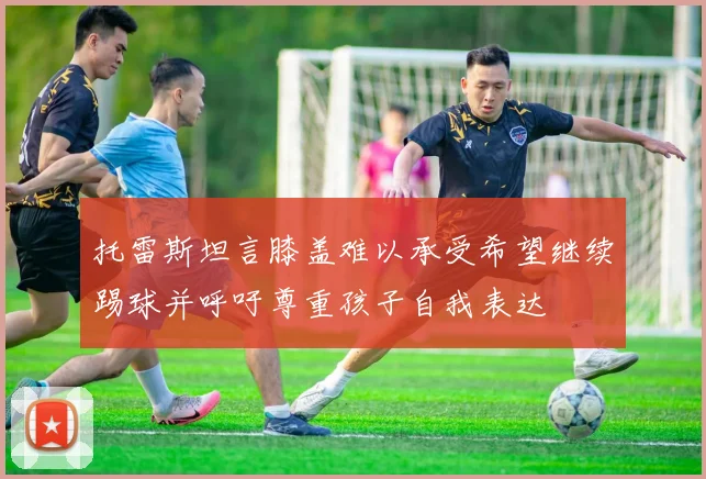 托雷斯坦言膝盖难以承受希望继续踢球并呼吁尊重孩子自我表达