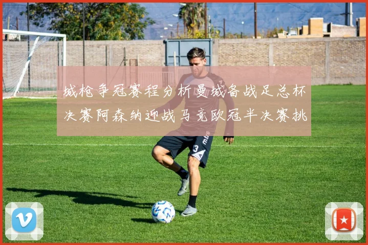 城枪争冠赛程分析曼城备战足总杯决赛阿森纳迎战马竞欧冠半决赛挑战