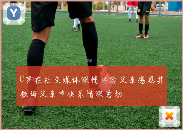C罗在社交媒体深情怀念父亲感恩其教诲父亲节快乐情深意切