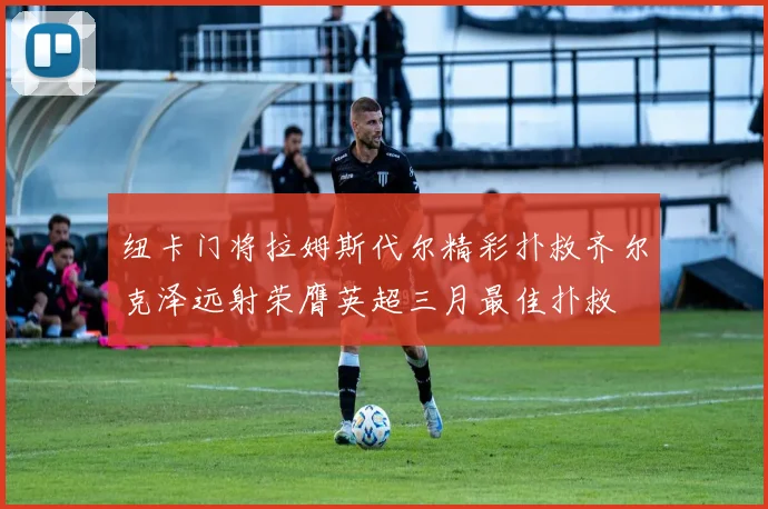 纽卡门将拉姆斯代尔精彩扑救齐尔克泽远射荣膺英超三月最佳扑救