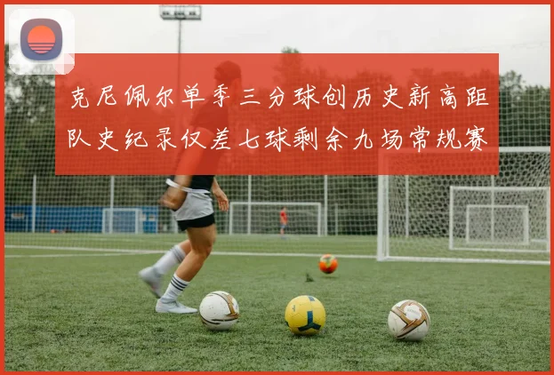克尼佩尔单季三分球创历史新高距队史纪录仅差七球剩余九场常规赛