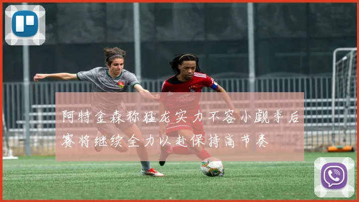 阿特金森称猛龙实力不容小觑季后赛将继续全力以赴保持高节奏